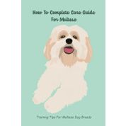 Complete Care Guide For Maltese: Training Tips For Maltese Dog Breeds: Care & Training Of Maltese Puppies