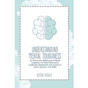 Understanding Mental Toughness: An All-Inclusive Walkthrough Of Mental Toughness For Peak Performance, Leadership Development, And Success In Sports, Business, And Health