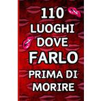 110 Luoghi Dove Farlo Prima Di Morire: Pensato per Risvegliare la tua Passione, Esplorare Emozioni Senza Limiti e Creare Memorie Ardenti che Dureranno una Vita Intera.
