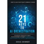 21 KEYS to AI ORCHESTRATION: How to lead your team to embrace change: A practitioners playbook for leaders Practical strategies to navigate AI implementation foster innovation transform organizations