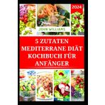 5 ZUTATEN MEDITERRANE DIÄT KOCHBUCH FÜR ANFÄNGER: Schnelle und einfach zuzubereitende Rezepte für ein gesünderes Leben