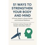 51 Ways to Strengthen Your Body and Mind: A Proven System to Boost Fitness and Emotional Resilience: Achieve Lasting Change with Simple, Actionable Lessons