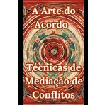 A Arte do Acordo - Técnicas de Mediação de Conflitos: Habilidades Práticas para Transformar Conflitos em Soluções