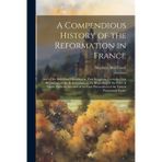 A Compendious History of the Reformation in France: and of the Reformed Churches in That Kingdom. from the First Beginnings of the Reformation, to the ... Persecution of the French Protestants Under