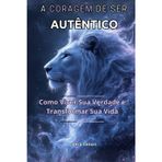 A CORAGEM DE SER AUTÊNTICO: Como Viver Sua Verdade e Transformar Sua Vida