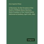 A Discourse, On the Occasion of the Death of William Henry Harrison, Ninth President of the United States: Delivered at Roxbury, April 16th, 1841