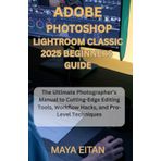 Adobe Photoshop Lightroom Classic 2025 Beginners Guide: The Ultimate Photographer’s Manual to Cutting-Edge Editing Tools, Workflow Hacks, and Pro-Level Techniques