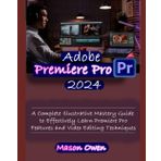 Adobe Premiere Pro 2024: A Complete Illustrative Mastery Guide to Effectively Learn Premiere Pro Features and Video Editing Techniques