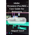 Adobe Premiere Pro 2025 User Guide for Beginners: A Step-by-Step Manual to Mastering Video Editing with Latest Tools and Features