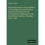 Aids and Incentives to the Acquisition of Knowledge; the Farewell Lecture Delivered on Retiring from the Professorship of Mathematics in the Royal Military Academy, Thursday, June 7, 1838