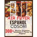 Air Fryer Español Cosori: 300+ Recetas Crujientes, Saludables Y Fáciles De Preparar.