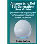 Amazon Echo Dot 5th Generation User Guide: The Complete Practical Instructional Manual For Beginners And Seniors On How To Use And Master Echo Dot 5th Generation With Alexa Tips And Tricks