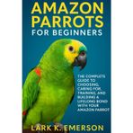 Amazon Parrots for Beginners: The Complete Guide to Choosing, Caring For, Training, and Building a Lifelong Bond With Your Amazon Parrot