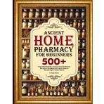 ANCIENT HOME PHARMACY FOR BEGINNERS: 500+ Easy Herbal Remedies, Tinctures, Essential Oils and Infusion to Strengthen the Body in a Natural Way and Regain Holistic Balance