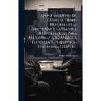 Apuntamientos De CÃ3mo Se Deben Reformar Las Doctrinas Y La Manera De Enseñarlas Para Reducirlas A Su Antigua Entereza Y Perfeccion Hechas A ... Felipe Ii...