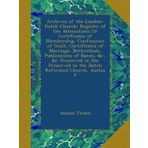 Archives of the London-Dutch Church: Register of the Attestations Or Certificates of Membership, Confessions of Guilt, Certificates of Marriage, ... in the Dutch Reformed Church, Austin F