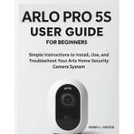 ARLO PRO 5S USER GUIDE FOR BEGINNERS: Simple Instructions to Install, Use, and Troubleshoot Your Arlo Home Security Camera System.