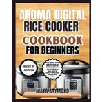 AROMA DIGITAL RICE COOKER COOKBOOK FOR BEGINNERS: Easy to Follow Recipes for Delicious Meals
