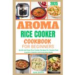 Aroma Rice Cooker Cookbook For Beginners 2025: Quick and Easy Rice Cooker Recipes for Hassle-Free Comfort Classics and Everyday Meals