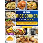 Aroma Rice Cooker Cookbook: Mastering Your Aroma Rice Cooker – Simple, Flavorful Recipes for Breakfast, Satisfying Sides, Rice & Pasta Dishes, Hearty Mains, and Sweet Desserts