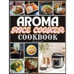 AROMA RICE COOKER COOKBOOK: Your Ultimate Guide to Flavorful and Quick Meals from Breakfast to Dinner
