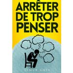 Arrêter De Trop Penser: Tout Ce Que Vous Devez Savoir Pour Une Mise En Œuvre Efficace Et Immédiate Dès Aujourd'hui