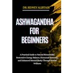 ASHWAGANDHA FOR BEGINNERS: A Practical Guide to Natural Stress Relief, Restorative Energy Balance, Hormonal Harmony, and Enhanced Mental Clarity Through Herbal Wellness
