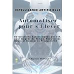 Automatiser pour S’Élever: 50 Solutions Automatisées par l’IA pour Gagner du Temps, Réduire les Coûts et Booster la Productivité
