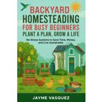 Backyard Homesteading for Busy Beginners: Plant a Plan, Grow a Life: No-Stress Systems to Save Time, Money, and Live Sustainably