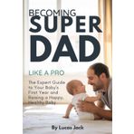 Becoming Super Dad Like a Pro: The Expert Guide to Your Baby's First Year and Raising a Happy, Healthy Baby