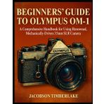 BEGINNERS’ GUIDE TO OLYMPUS OM-1: A Comprehensive Handbook for Using Renowned, Mechanically-Driven 35mm SLR Camera
