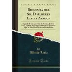 Biografia del Sr. D. Alberta Lista Y Aragon: Seguida de Una Coleccion de Poesias, Ineditas Unas, Y Otras No Comprendidas En Las Ediciones Que Se Han Hecho de Las de Dicho Senor (Classic Reprint)