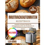 Brotbackautomaten Rezeptbuch: Schnelle und leckere Rezepte für selbstgebackenes Brot, die Sie jederzeit mit einem Brotbackautomaten zubereiten können