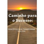 Caminho para o Sucesso: Caminho para o Sucesso: Princípios para Transformar sua Vida