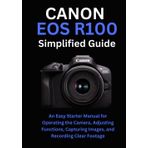 Canon EOS R100 Simplified Guide: An Easy Starter Manual for Operating the Camera, Adjusting Functions, Capturing Images, and Recording Clear Footage