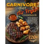 Carnivore Diet Air Fryer Cookbook: Healthy, Delicious, and Diverse High-Protein, Low-Carb Recipes for a Meat-Based Lifestyle — From Breakfasts and Snacks to Dinners and Festive Carnivore Feasts
