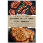 CARNIVORE DIET AIR FRYER RECIPES COOKBOOK: Super Easy and Delicious Low-Carb Recipes to Whip Up in a Flash, Boost Energy, Improve Health and Shed Pounds