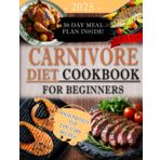 CARNIVORE DIET COOKBOOK FOR BEGINNERS: Simple, Delicious, and Satisfying High-Protein and Low-Carb Recipes with a 30-Day Meal Plan to Achieve Weight Loss, Boost Energy, and Improve Health