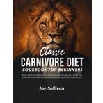 Classic Carnivore Diet Cook Book For Begginers: Master The Art Of Meat - Based Living: 80 Delicious - Recipies and 30 - Day Plan to Transform Your Health, Shed Fat, and Boost Energy