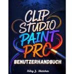 Clip Studio Paint Pro Benutzerhandbuch: Vom Anfänger zum Profi. Ein Schritt-für-Schritt-Handbuch für digitale Illustration, Comic-Erstellung, ... und effiziente kreative Arbeitsabläufe