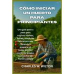 Cómo iniciar un huerto para principiantes: Una guía paso a paso para cultivar hierbas, frutas y verduras frescas en casa: aprenda a preparar el suelo, ... controlar plagas y cosechar de manera simple