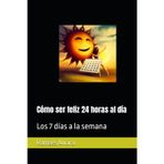 Cómo ser feliz 24 horas al día: Los 7 días a la semana