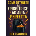 COME OTTENERE LA FRIGGITRICE AD ARIA PERFETTA: La guida completa per gustare pasti leggeri e croccanti in meno di 15 minuti al giorno!
