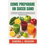 COME PREPARARE UN SUCCO SANO: Una guida per principianti alla preparazione di succhi sani a casa per la perdita di peso, la disintossicazione e l'aumento di energia