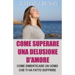 Come superare una delusione d'amore: Come superare il dolore di un amore non corrisposto; Come smettere di soffrire ed essere felice in amore; Come lasciar andare un uomo che non può amarti