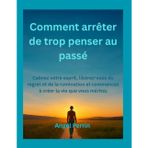 Comment arrêter de trop penser au passé: Calmez votre esprit, libérez-vous du regret et de la rumination et commencez à créer la vie que vous méritez