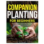 COMPANION PLANTING FOR BEGINNERS: Grow a Healthier Garden with Plant Pairing Secrets Boost Yields, Repel Pests, and Maximize Space Naturally