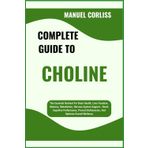 COMPLETE GUIDE TO CHOLINE: The Essential Nutrient For Brain Health, Liver Function, Memory, Metabolism, Nervous System Support – Boost Cognitive ... Deficiencies, And Optimize Overall Wellness
