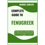COMPLETE GUIDE TO FENUGREEK: The Ultimate Insight To Its Health Benefits, Weight Loss, Digestion, Blood Sugar Control, Hair Growth, Skin Care, Testosterone Boosting, And Nutritional Value