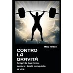Contro la gravità: Scopri la tua forza, supera i limiti, conquista la vita. (COLLANA “FERRO E FUOCO, Il corpo come arma, la mente come scudo)